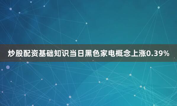 炒股配资基础知识当日黑色家电概念上涨0.39%