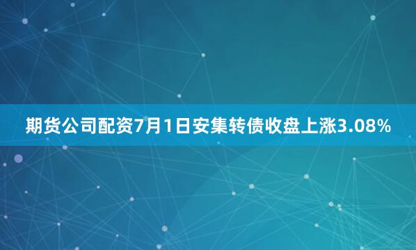 期货公司配资7月1日安集转债收盘上涨3.08%