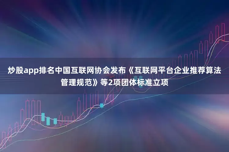 炒股app排名中国互联网协会发布《互联网平台企业推荐算法管理规范》等2项团体标准立项