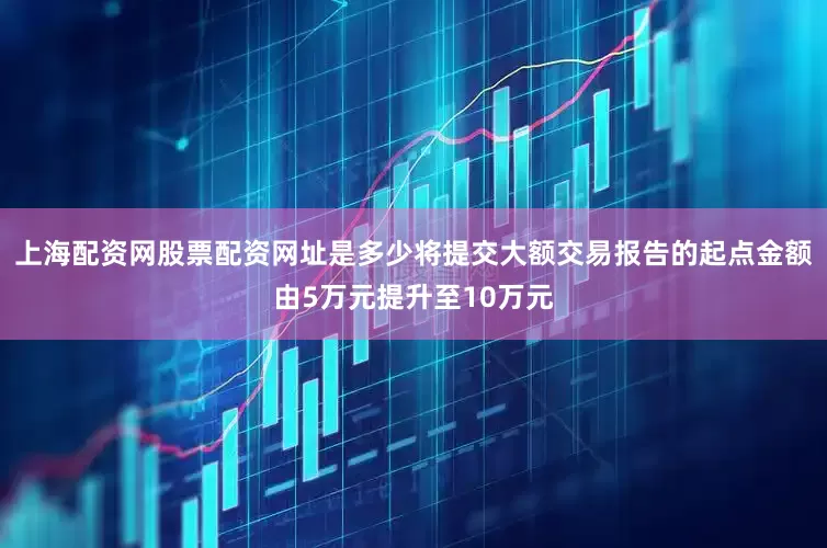 上海配资网股票配资网址是多少将提交大额交易报告的起点金额由5万元提升至10万元
