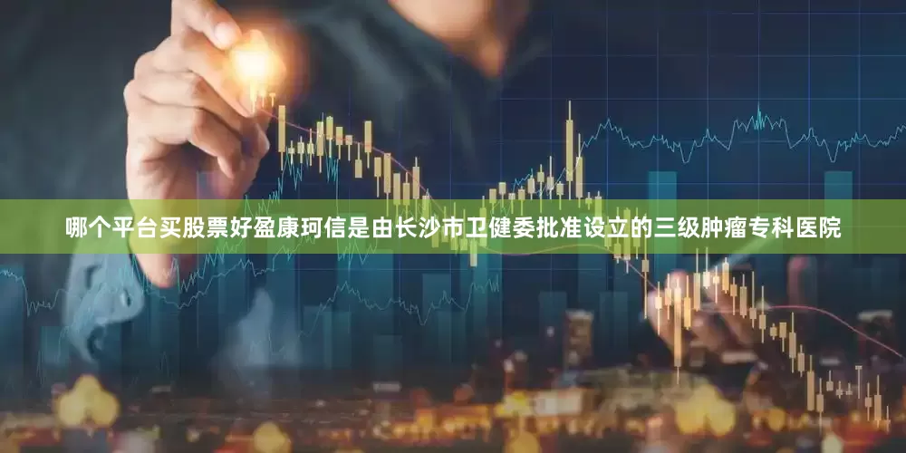 哪个平台买股票好盈康珂信是由长沙市卫健委批准设立的三级肿瘤专科医院