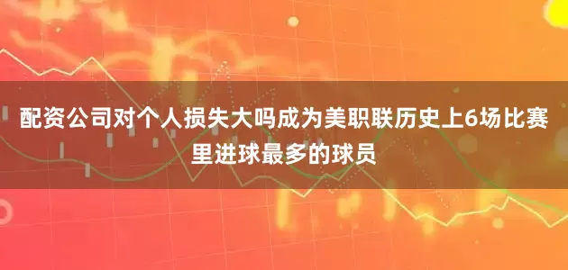 配资公司对个人损失大吗成为美职联历史上6场比赛里进球最多的球员