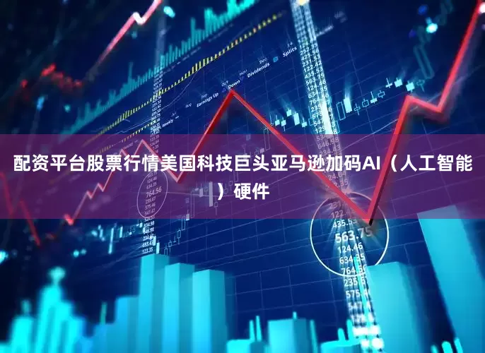 配资平台股票行情美国科技巨头亚马逊加码AI（人工智能）硬件