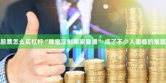 股票怎么买杠杆“珠宝定制哪家靠谱” 成了不少人面临的难题