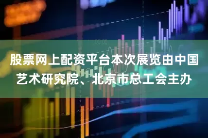 股票网上配资平台本次展览由中国艺术研究院、北京市总工会主办