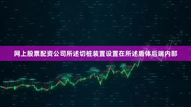 网上股票配资公司所述切桩装置设置在所述盾体后端内部
