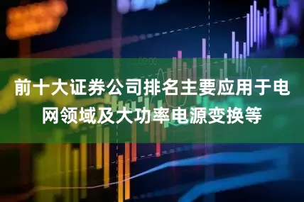 前十大证券公司排名主要应用于电网领域及大功率电源变换等