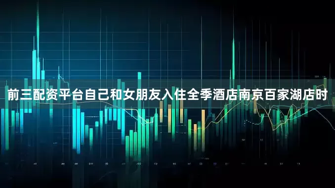 前三配资平台自己和女朋友入住全季酒店南京百家湖店时