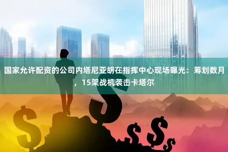 国家允许配资的公司内塔尼亚胡在指挥中心现场曝光：筹划数月，15架战机袭击卡塔尔