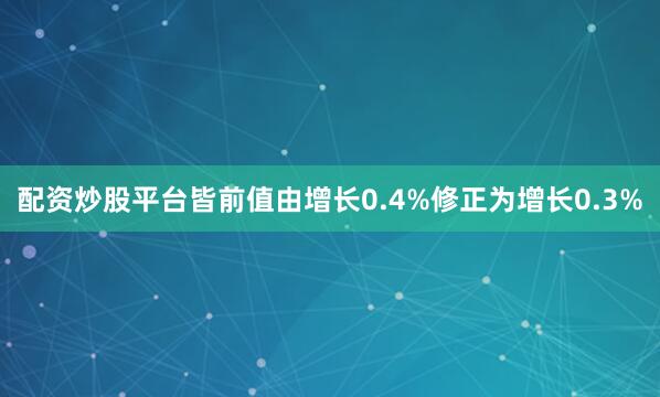 配资炒股平台皆前值由增长0.4%修正为增长0.3%