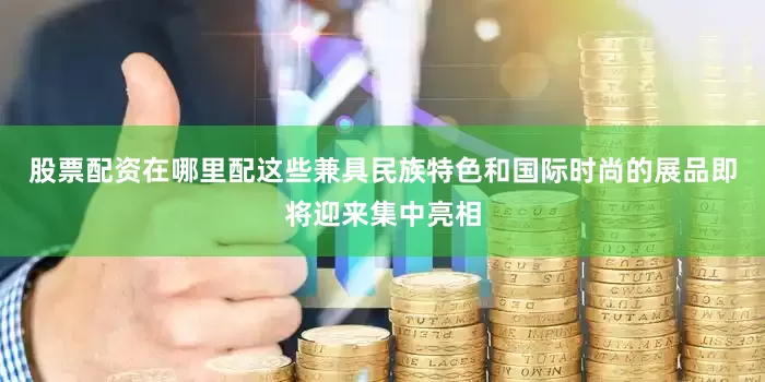 股票配资在哪里配这些兼具民族特色和国际时尚的展品即将迎来集中亮相