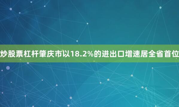 炒股票杠杆肇庆市以18.2%的进出口增速居全省首位